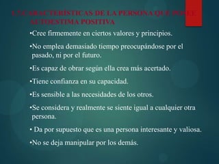 1.7.CARACTERÍSTICAS DE LA PERSONA QUE POSEE
AUTOESTIMA POSITIVA
•Cree firmemente en ciertos valores y principios.
•No emplea demasiado tiempo preocupándose por el
pasado, ni por el futuro.
•Es capaz de obrar según ella crea más acertado.
•Tiene confianza en su capacidad.
•Es sensible a las necesidades de los otros.
•Se considera y realmente se siente igual a cualquier otra
persona.
• Da por supuesto que es una persona interesante y valiosa.
•No se deja manipular por los demás.
 