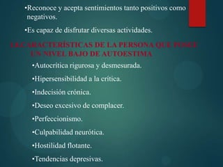 •Reconoce y acepta sentimientos tanto positivos como
negativos.
•Es capaz de disfrutar diversas actividades.
1.8.CARACTERÍSTICAS DE LA PERSONA QUE POSEE
UN NIVEL BAJO DE AUTOESTIMA
•Autocrítica rigurosa y desmesurada.
•Hipersensibilidad a la crítica.
•Indecisión crónica.
•Deseo excesivo de complacer.
•Perfeccionismo.
•Culpabilidad neurótica.
•Hostilidad flotante.
•Tendencias depresivas.
 