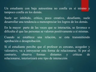 Un estudiante con baja autoestima no confía en sí mismo y
tampoco confía en los demás.
Suele ser inhibido, crítico, poco creativo, desafiante, suele
desarrollar una tendencia a menospreciar los logros de los demás.
En la mayor parte de las veces que se interactúa, se favorece o
dificulta el que las personas se valoren positivamente a sí mismas.
Cuando se establece una relación, se esta transmitiendo
aprobación o desaprobación.
Si el estudiante percibe que el profesor es cercano, acogedor y
valorativo, va a introyectar esta forma de relacionarse. Si por el
contrario, observa formas distantes y críticas de
relacionarse, interiorizará este tipo de interacción
 