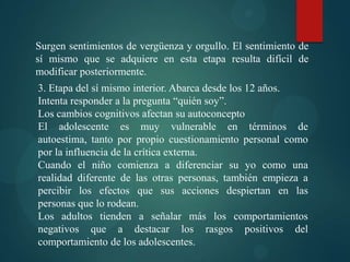 Surgen sentimientos de vergüenza y orgullo. El sentimiento de
sí mismo que se adquiere en esta etapa resulta difícil de
modificar posteriormente.
3. Etapa del sí mismo interior. Abarca desde los 12 años.
Intenta responder a la pregunta “quién soy”.
Los cambios cognitivos afectan su autoconcepto
El adolescente es muy vulnerable en términos de
autoestima, tanto por propio cuestionamiento personal como
por la influencia de la crítica externa.
Cuando el niño comienza a diferenciar su yo como una
realidad diferente de las otras personas, también empieza a
percibir los efectos que sus acciones despiertan en las
personas que lo rodean.
Los adultos tienden a señalar más los comportamientos
negativos que a destacar los rasgos positivos del
comportamiento de los adolescentes.
 