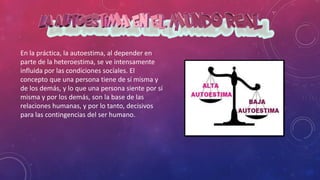 En la práctica, la autoestima, al depender en
parte de la heteroestima, se ve intensamente
influida por las condiciones sociales. El
concepto que una persona tiene de sí misma y
de los demás, y lo que una persona siente por sí
misma y por los demás, son la base de las
relaciones humanas, y por lo tanto, decisivos
para las contingencias del ser humano.
 