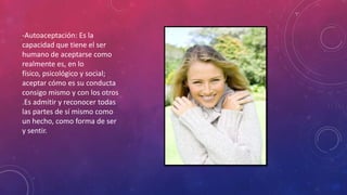 -Autoaceptación: Es la
capacidad que tiene el ser
humano de aceptarse como
realmente es, en lo
físico, psicológico y social;
aceptar cómo es su conducta
consigo mismo y con los otros
.Es admitir y reconocer todas
las partes de sí mismo como
un hecho, como forma de ser
y sentir.
 