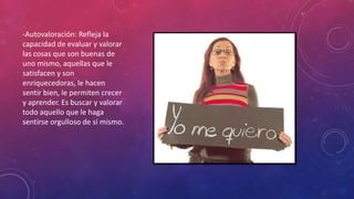 -Autovaloración: Refleja la
capacidad de evaluar y valorar
las cosas que son buenas de
uno mismo, aquellas que le
satisfacen y son
enriquecedoras, le hacen
sentir bien, le permiten crecer
y aprender. Es buscar y valorar
todo aquello que le haga
sentirse orgulloso de sí mismo.
 