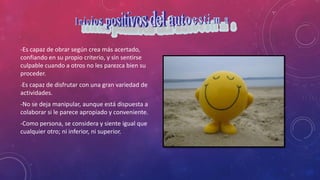 -Es capaz de obrar según crea más acertado,
confiando en su propio criterio, y sin sentirse
culpable cuando a otros no les parezca bien su
proceder.
-Es capaz de disfrutar con una gran variedad de
actividades.
-No se deja manipular, aunque está dispuesta a
colaborar si le parece apropiado y conveniente.
-Como persona, se considera y siente igual que
cualquier otro; ni inferior, ni superior.
 
