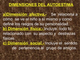 DIMENSIONES DEL AUTOESTIMA
a)Dimensión afectiva.- Se relaciona a
cómo se ve el niño a sí mismo y como
define los rasgos de su personalidad.
b) Dimensión física.- Incluye todo lo
relacionado con su aspecto y destrezas
físicas.
c) Dimensión social.- Incluye el sentido
de pertenencia al grupo de amigos.
 