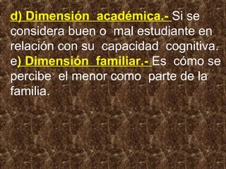 d) Dimensión académica.- Si se
considera buen o mal estudiante en
relación con su capacidad cognitiva.
e) Dimensión familiar.- Es cómo se
percibe el menor como parte de la
familia.
 