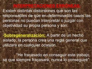 INTERPRETACIONES ERRÓNEAS:
Existen distintas distorsiones que son las
responsables de que en determinados casos las
personas no puedan interpretar o juzgar con
objetividad su propia persona y son:
-Sobregeneralización: A partir de un hecho
aislado, la persona crea una regla general que
utilizará en cualquier ocasión.
“He fracasado en conseguir este trabajo,
sé que siempre fracasaré, nunca lo conseguiré”
 