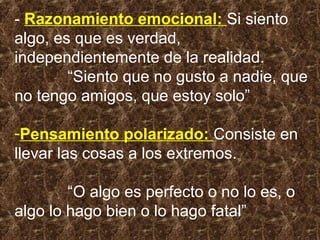 - Razonamiento emocional: Si siento
algo, es que es verdad,
independientemente de la realidad.
“Siento que no gusto a nadie, que
no tengo amigos, que estoy solo”
-Pensamiento polarizado: Consiste en
llevar las cosas a los extremos.
“O algo es perfecto o no lo es, o
algo lo hago bien o lo hago fatal”
 