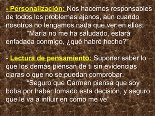 - Personalización: Nos hacemos responsables
de todos los problemas ajenos, aún cuando
nosotros no tengamos nada que ver en ellos.
“María no me ha saludado, estará
enfadada conmigo, ¿qué habré hecho?”
- Lectura de pensamiento: Suponer saber lo
que los demás piensan de ti sin evidencias
claras o que no se puedan comprobar.
“Seguro que Carmen piensa que soy
boba por haber tomado esta decisión, y seguro
que le va a influir en cómo me ve”
 