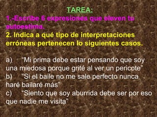 TAREA:
1.-Escribe 6 expresiones que eleven tu
autoestima.
2. Indica a qué tipo de interpretaciones
erróneas pertenecen lo siguientes casos.
a) “Mi prima debe estar pensando que soy
una miedosa porque grité al ver un pericote”
b) “Si el baile no me sale perfecto nunca
haré bailaré más”
c) “Siento que soy aburrida debe ser por eso
que nadie me visita”
 