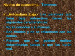 Niveles de autoestima.- Tenemos:
a) Autoestima baja.- Las personas que
tiene baja autoestima tienen las
siguientes características:
• No se conocen a sí mismas.
• Son tímidas y no se relacionan con los
demás.
• Piensan que no podrán realizar
determinadas tareas o que las harán
mal.
 