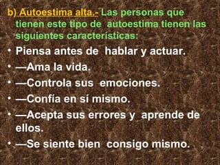 b) Autoestima alta.- Las personas que
tienen este tipo de autoestima tienen las
siguientes características:
• Piensa antes de hablar y actuar.
• —Ama la vida.
• —Controla sus emociones.
• —Confía en sí mismo.
• —Acepta sus errores y aprende de
ellos.
• —Se siente bien consigo mismo.
 