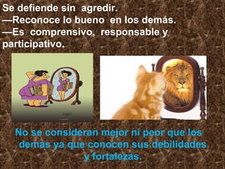 No se consideran mejor ni peor que los
demás ya que conocen sus debilidades
y fortalezas.
Se defiende sin agredir.
—Reconoce lo bueno en los demás.
—Es comprensivo, responsable y
participativo.
 