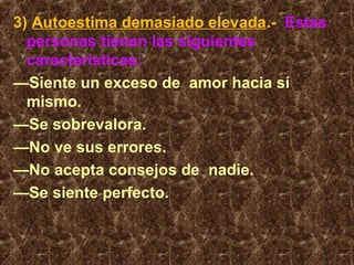 3) Autoestima demasiado elevada.- Estas
personas tienen las siguientes
características:
—Siente un exceso de amor hacia sí
mismo.
—Se sobrevalora.
—No ve sus errores.
—No acepta consejos de nadie.
—Se siente perfecto.
 
