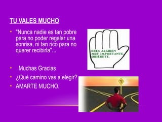 TU VALES MUCHO
• "Nunca nadie es tan pobre
para no poder regalar una
sonrisa, ni tan rico para no
querer recibirla"...
• Muchas Gracias
• ¿Qué camino vas a elegir?
• AMARTE MUCHO.

 
