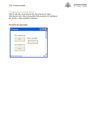 104 - Problemas M340
Universidad de Oviedo
ISA - J. Alonso - I. Machón
(* Programamos el oscilador de 4 Hz *)
TON_2S (IN:=Mx_Incrementa Or Mx_Decrementa, PT:=t#2s);
TON_Osc4HZ (IN:= TON_2S.Q And Not TON_Osc4HZ.Q, PT:=t#250ms);
Mx_Osc4hz := TON_Osc4HZ.ET >t#125ms;
Pantalla de operador
 