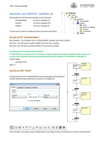 108 - Problemas M340
Universidad de Oviedo
ISA - J. Alonso - I. Machón
Apartado a por GRAFCET - (pr0501a_G)
Este programa lo hemos estructurado en tres secciones:
IniciaVariables, escrito en lenguaje ST
Control, escrito en lenguaje SFC
Salidas, escrito en lenguaje ST
En este caso el control lo podemos hacer por nivel o por flanco.
Sección en ST "IniciaVariables"
Mx_Pulsador := (Ix_Pulsador and Ix_LocDis) or(MxP_Pulsador and not Ix_LocDis);
Mx_FCA := (Ix_FCA and Ix_LocDis) or(MxP_FCA and not Ix_LocDis);
Mx_FCC := (Ix_FCC and Ix_LocDis) or(MxP_FCC and not Ix_LocDis);
(*Inicialización de la pantalla de operador*)
(* El bit %S13, es un bit que está en 1 el primer ciclo de programa y luego automáticamente se pone a 0,
en este caso lo utilizamos para que inicialmente esté cerrado el portón en la pantalla de operador *)
If %S13 THEN
Set (MxP_FCC);
END_IF;
Sección en SFC "Chart"
Introduciremos el chart empleando los iconos apropiados, estos aparecen
cuando indicamos que deseamos una sección en código SFC.
Para introducir una etapa inicial, introduciremos una etapa normal y clicaremos en la casilla de verIficación
 
