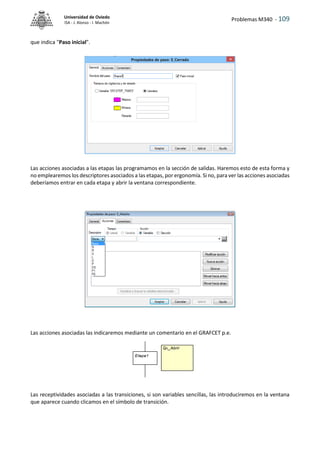 Problemas M340 - 109
Universidad de Oviedo
ISA - J. Alonso - I. Machón
que indica "Paso inicial".
Las acciones asociadas a las etapas las programamos en la sección de salidas. Haremos esto de esta forma y
no emplearemos los descriptores asociados a las etapas, por ergonomía. Si no, para ver las acciones asociadas
deberíamos entrar en cada etapa y abrir la ventana correspondiente.
Las acciones asociadas las indicaremos mediante un comentario en el GRAFCET p.e.
Las receptividades asociadas a las transiciones, si son variables sencillas, las introduciremos en la ventana
que aparece cuando clicamos en el símbolo de transición.
 