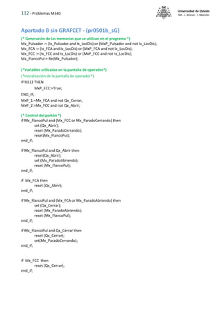 112 - Problemas M340
Universidad de Oviedo
ISA - J. Alonso - I. Machón
Apartado B sin GRAFCET - (pr0501b_sG)
(* Generación de las memorias que se utilizan en el programa *)
Mx_Pulsador := (Ix_Pulsador and Ix_LocDis) or (MxP_Pulsador and not Ix_LocDis);
Mx_FCA := (Ix_FCA and Ix_LocDis) or (MxP_FCA and not Ix_LocDis);
Mx_FCC := (Ix_FCC and Ix_LocDis) or (MxP_FCC and not Ix_LocDis);
Mx_FlancoPul:= Re(Mx_Pulsador);
(*Variables utilizadas en la pantalla de operador*)
(*Inicialización de la pantalla de operador*)
If %S13 THEN
MxP_FCC:=True;
END_IF;
MxP_1:=Mx_FCA and not Qx_Cerrar;
MxP_2:=Mx_FCC and not Qx_Abrir;
(* Control del portón *)
if Mx_FlancoPul and (Mx_FCC or Mx_ParadoCerrando) then
set (Qx_Abrir);
reset (Mx_ParadoCerrando);
reset(Mx_FlancoPul);
end_if;
if Mx_FlancoPul and Qx_Abrir then
reset(Qx_Abrir);
set (Mx_ParadoAbriendo);
reset (Mx_FlancoPul);
end_if;
if Mx_FCA then
reset (Qx_Abrir);
end_if;
if Mx_FlancoPul and (Mx_FCA or Mx_ParadoAbriendo) then
set (Qx_Cerrar);
reset (Mx_ParadoAbriendo);
reset (Mx_FlancoPul);
end_if;
if Mx_FlancoPul and Qx_Cerrar then
reset (Qx_Cerrar);
set(Mx_ParadoCerrando);
end_if;
if Mx_FCC then
reset (Qx_Cerrar);
end_if;
 