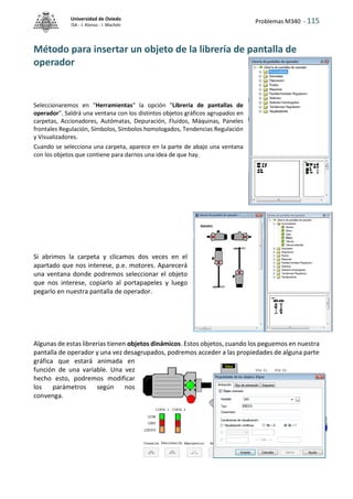 Problemas M340 - 115
Universidad de Oviedo
ISA - J. Alonso - I. Machón
Método para insertar un objeto de la librería de pantalla de
operador
Seleccionaremos en "Herramientas" la opción "Librería de pantallas de
operador". Saldrá una ventana con los distintos objetos gráficos agrupados en
carpetas, Accionadores, Autómatas, Depuración, Fluidos, Máquinas, Paneles
frontales Regulación, Símbolos, Símbolos homologados, Tendencias Regulación
y Visualizadores.
Cuando se selecciona una carpeta, aparece en la parte de abajo una ventana
con los objetos que contiene para darnos una idea de que hay.
Si abrimos la carpeta y clicamos dos veces en el
apartado que nos interese, p.e. motores. Aparecerá
una ventana donde podremos seleccionar el objeto
que nos interese, copiarlo al portapapeles y luego
pegarlo en nuestra pantalla de operador.
Algunas de estas librerias tienen objetos dinámicos. Estos objetos, cuando los peguemos en nuestra
pantalla de operador y una vez desagrupados, podremos acceder a las propiedades de alguna parte
gráfica que estará animada en
función de una variable. Una vez
hecho esto, podremos modificar
los parámetros según nos
convenga.
 