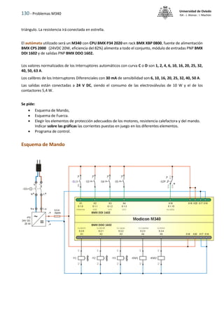 130 - Problemas M340
Universidad de Oviedo
ISA - J. Alonso - I. Machón
triángulo. La resistencia irá conectada en estrella.
El autómata utilizado será un M340 con CPU BMX P34 2020 en rack BMX XBP 0800, fuente de alimentación
BMX CPS 2000 (24VDC 20W, eficiencia del 82%) alimenta a todo el conjunto, módulo de entradas PNP BMX
DDI 1602 y de salidas PNP BMX DDO 1602.
Los valores normalizados de los Interruptores automáticos con curva C o D son 1, 2, 4, 6, 10, 16, 20, 25, 32,
40, 50, 63 A.
Los calibres de los Interruptores Diferenciales con 30 mA de sensibilidad son 6, 10, 16, 20, 25, 32, 40, 50 A.
Las salidas están conectadas a 24 V DC, siendo el consumo de las electroválvulas de 10 W y el de los
contactores 5,4 W.
Se pide:
 Esquema de Mando,
 Esquema de Fuerza.
 Elegir los elementos de protección adecuados de los motores, resistencia calefactora y del mando.
Indicar sobre las gráficas las corrientes puestas en juego en los diferentes elementos.
 Programa de control.
Esquema de Mando
 