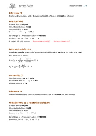 Problemas M340 - 133
Universidad de Oviedo
ISA - J. Alonso - I. Machón
Diferencial F2
Se elige un Diferencial de calibre 25A y sensibilidad 30 mA (p.e. el A9R81225 de Schneider)
Contactor KM1
Clase de servicio temporal.
Alimentación bobina: 24 VCC
Tensión de servicio: 400 V
Corriente de servicio: 𝑰𝐍 = 𝟎, 𝟗𝟑 𝑨
Del catálogo de Schneider sería válido el LC1D09BD
Consumo 5,4 W => I = 5,4 / 24 = 0,225 A
El módulo DDI 1602 aguanta Corriente/canal 0,625 A Corriente módulo 10 A
Resistencia calefactora
La resistencia calefactora es trifásica con una alimentación de Un = 400 V y de una potencia de 2 KW.
Será conectada en estrella.
𝐼𝑁 = 𝐼𝐿𝑇 =
𝑃𝑢
√3 𝑈𝑁
=
2000
√3 400
= 2,9 𝐴
𝐼𝑓𝐸 = 𝐼𝐿𝐸 =
𝐼𝑛
3
=
2,9
3
= 0,97 𝐴
Automático Q2
Tensión nominal: 400 V 3 polos
Corriente de servicio: 𝑰𝐍 = 𝟎, 𝟗𝟕 𝑨
La curva puede ser la C 1
Diferencial F3
Se elige un Diferencial de calibre 25A y sensibilidad 30 mA (p.e. el A9R81225 de Schneider).
Contactor KM2 de la resistencia calefactora
Clase de servicio temporal.
Alimentación bobina: 24 VCC
Tensión de servicio: 400 V
Corriente de servicio: 𝑰𝐍 = 𝟎, 𝟗𝟕 𝑨
Del catálogo de Schneider sería válido el LC1D09BD
Consumo 5,4 W => I = 5,4 / 24 = 0,225 A
 