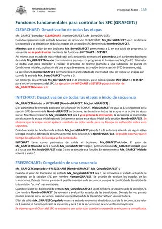 Problemas M340 - 139
Universidad de Oviedo
ISA - J. Alonso - I. Machón
Funciones fundamentales para controlar los SFC (GRAFCETs)
CLEARCHART: Desactivación de todas las etapas
Mx_GRAFCETBorrado:= CLEARCHART (NombreGRAFCET, Mx_BorraGRAFCET);
Cuando el parámetro de entrada booleano de la función CLEARCHART, Mx_BorraGRAFCET sea 1, se detiene
la secuencia y se desactivan todas las etapas de la sección SFC denominada NombreGRAFCET.
Mientras que el valor de ese booleano Mx_BorraGRAFCET permanezca a 1, en ese ciclo de programa, la
secuencia no se podrá iniciar mediante las funciones INITCHART o SETSTEP.
Así mismo, este estado de inactividad total de la secuencia se mostrará poniendo a 1 el parámetro booleano
de salida Mx_GRAFCETBorrado (normalmente en nuestros programas lo llamaremos Mx_PonCI). Este valor
se podrá usar para proceder a realizar el proceso de rearme (llamada a una subrutina de puesta en
Condiciones Iniciales, activación de una etapa de rearme, activación de una sección SFC de rearme, etc).
La sección SFC NombreGRAFCET permanecerá en este estado de inactividad total de todas sus etapas aun
cuando la entrada Mx_BorraGRAFCET vuelva a 0.
Sin embargo, si la entrada Mx_BorraGRAFCET es 0, entonces, ya se podrá ejecutar INITCHART o SETSTEP
para iniciar la secuencia del SFC. La ejecución de INITCHART o SETSTEP pondrá el valor de
Mx_GRAFCETBorrado a 0.
INITCHART: Desactivación de todas las etapas e inicio de secuencia
Mx_GRAFCETIniciado := INITCHART (NombreGRAFCET, Mx_IniciaGRAFCET) ;
Si el parámetro de entrada booleano de la función INITCHART, IniciaGRAFCET es igual a 1, la secuencia de la
sección SFC denominada NombreGRAFCET se detiene, se desactivan todas las etapas y se activa su etapa
inicial. Mientras el valor de Mx_IniciaGRAFCET sea 1 y se procese la instrucción, la secuencia se mantendrá
paralizada en la etapa inicial estando únicamente activa esta etapa inicial de la sección NombreGRAFCET. Se
observa que la etapa inicial aparece resaltada en color verde pero su tiempo de activación indica cero
segundos.
Cuando el valor del booleano de entrada Mx_IniciaGRAFCET pase de 1 a 0, entonces además de seguir activa
la etapa inicial se activará la secuencia normal de la sección SFC NombreGRAFCET. Se puede observar que el
tiempo de activación de la etapa ya ha comenzado.
INITCHART tiene como parámetro de salida el booleano Mx_GRAFCETIniciado. El valor de
Mx_GRAFCETIniciado será 1 cuando Mx_IniciaGRAFCET valga 1, permaneciendo Mx_GRAFCETIniciado igual
a 1 hasta que Mx_IniciaGRAFCET valga 0 o no se ejecute esa función. En ese momento Mx_GRAFCETIniciado
volverá a valer 0.
FREEZECHART: Congelación de una secuencia
Mx_GRAFCETCongelado := FREEZECHART (NombreGRAFCET, Mx_CongelaGRAFCET) ;
Cuando el valor del booleano de entrada Mx_CongelaGRAFCET sea 1, se inmoviliza el estado actual de la
secuencia de la sección SFC con nombre NombreGRAFCET. Se dejarán de evaluar los estados de las
transiciones. De esta forma, ya no será posible avanzar en la secuencia, aunque la condición de transición de
la transición "activa" sea verdadera.
Cuando el valor del booleano de entrada Mx_CongelaGRAFCET sea 0, se libera la secuencia de la sección SFC
con nombre NombreGRAFCET. Se volverán a evaluar los estados de las transiciones. De esta forma, ya será
posible avanzar en la secuencia, cuando la receptividad de la transición "activa" sea verdadera.
El bit de salida Mx_GRAFCETCongelado muestra en todo momento el estado actual de la secuencia, su valor
es 1 cuando se ha inmovilizado la secuencia y será 0 si la secuencia no se encuentra inmovilizada.
Se observa que el Chart del SFC se encuentra con color cian cuando la secuencia se encuentra inmovilizada,
 