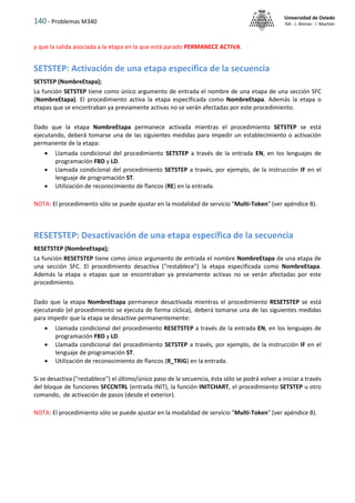 140 - Problemas M340
Universidad de Oviedo
ISA - J. Alonso - I. Machón
y que la salida asociada a la etapa en la que está parado PERMANECE ACTIVA.
SETSTEP: Activación de una etapa específica de la secuencia
SETSTEP (NombreEtapa);
La función SETSTEP tiene como único argumento de entrada el nombre de una etapa de una sección SFC
(NombreEtapa). El procedimiento activa la etapa especIficada como NombreEtapa. Además la etapa o
etapas que se encontraban ya previamente activas no se verán afectadas por este procedimiento.
Dado que la etapa NombreEtapa permanece activada mientras el procedimiento SETSTEP se está
ejecutando, deberá tomarse una de las siguientes medidas para impedir un establecimiento o activación
permanente de la etapa:
 Llamada condicional del procedimiento SETSTEP a través de la entrada EN, en los lenguajes de
programación FBD y LD.
 Llamada condicional del procedimiento SETSTEP a través, por ejemplo, de la instrucción IF en el
lenguaje de programación ST.
 Utilización de reconocimiento de flancos (RE) en la entrada.
NOTA: El procedimiento sólo se puede ajustar en la modalidad de servicio "Multi-Token" (ver apéndice B).
RESETSTEP: Desactivación de una etapa específica de la secuencia
RESETSTEP (NombreEtapa);
La función RESETSTEP tiene como único argumento de entrada el nombre NombreEtapa de una etapa de
una sección SFC. El procedimiento desactiva ("restablece") la etapa especIficada como NombreEtapa.
Además la etapa o etapas que se encontraban ya previamente activas no se verán afectadas por este
procedimiento.
Dado que la etapa NombreEtapa permanece desactivada mientras el procedimiento RESETSTEP se está
ejecutando (el procedimiento se ejecuta de forma cíclica), deberá tomarse una de las siguientes medidas
para impedir que la etapa se desactive permanentemente:
 Llamada condicional del procedimiento RESETSTEP a través de la entrada EN, en los lenguajes de
programación FBD y LD.
 Llamada condicional del procedimiento SETSTEP a través, por ejemplo, de la instrucción IF en el
lenguaje de programación ST.
 Utilización de reconocimiento de flancos (R_TRIG) en la entrada.
Si se desactiva ("restablece") el último/único paso de la secuencia, ésta sólo se podrá volver a iniciar a través
del bloque de funciones SFCCNTRL (entrada INIT), la función INITCHART, el procedimiento SETSTEP u otro
comando, de activación de pasos (desde el exterior).
NOTA: El procedimiento sólo se puede ajustar en la modalidad de servicio "Multi-Token" (ver apéndice B).
 