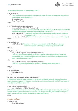 144 - Problemas M340
Universidad de Oviedo
ISA - J. Alonso - I. Machón
se pone automáticamente a 1 la variable Mx_PonCI*)
if Mx_PonCI then
(*con Mx_PonCI a 1, ejecutamos la subrutina para poner al sistema en Condiciones Iniciales, que
durará todo el tiempo necesario *)
Sr_IniciaSistema();
Reset (Mx_EnParo);
end_if;
if Mx_PuestoEnCI and not Mx_Rearme then
Mx_IniciaChart := INITCHART (Prueba,true);
(* se ejecuta la función en un ciclo que no esté activo CLEARCHART, por tanto inicializa el GRAFCET
y le permite evolucionar puesto que no está activo el CLEARCHART *)
Reset (Qx_LuzRoja); (* reseteamos también todas las variables que pudieran estar a 1 mediante
instrucciones SET *)
reset (Mx_PuestoEnCI); (*borramos esta memoria para que no se vuelva a ejecutar éste código*)
end_if;
if not Mx_Paro then
set (Mx_EnParo); (* ponemos a 1 de forma memorizada la variable Mx_EnParo para que
permanezca activa la orden después de soltar el pulsador de Paro*)
END_IF;
if Mx_EnParo then
Mx_GRAFCETCongelado := Freezechart (Prueba,true);
(*con esta instrucción congelamos el GRAFCET. Observar que la salida asignada a una etapa
permanece ACTIVA. Esto nos puede interesar o no. Recordar: salida a una pinza sujetando una
pieza | salida activando un motor *)
else
Mx_GRAFCETCongelado := Freezechart (Prueba,false);
(*con esta instrucción descongelamos el GRAFCET. Ahora ya puede evolucionar *)
END_IF;
if Mx_Marcha then
reset (Mx_EnParo);
end_IF;
Mx_IniciaChart := INITCHART (Prueba, MxP_InitChart);
(* Observemos como con el MxP_InitChart a 1 se inicializa el GRAFCET borrando todas las etapas que
estuviesen activas, se pone a 1 el bit Mx_IniciaChart y no permite evolucionar el GRAFCET hasta que el bit
de control MxP_InitChart no sea 0 *)
If MxP_InitChartCondicional then
Mx_IniciaChart := INITCHART (Prueba,True);
(* Observamos que mientras esté a 1 el bit MxP_InitChartCondicional y por tanto se ejecuta la función, se
inicializa el CHART pero no se permite su evolución. Una vez que el bit MxP_InitChartCondicional pasa a
valer 0, y no se ejecute la función, el GRAFCET ya puede evolucionar*)
end_if;
Sección "Salidas"
If Etapa1.x THEN
Reset (Qx_LuzRoja);
 