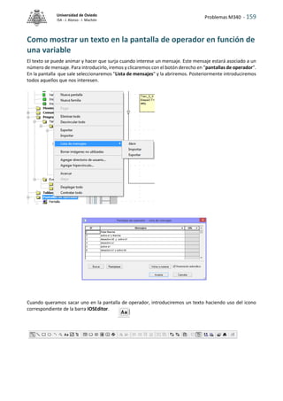 Problemas M340 - 159
Universidad de Oviedo
ISA - J. Alonso - I. Machón
Como mostrar un texto en la pantalla de operador en función de
una variable
El texto se puede animar y hacer que surja cuando interese un mensaje. Este mensaje estará asociado a un
número de mensaje. Para introducirlo, iremos y clicaremos con el botón derecho en "pantallas de operador".
En la pantalla que sale seleccionaremos "Lista de mensajes" y la abriremos. Posteriormente introduciremos
todos aquellos que nos interesen.
Cuando queramos sacar uno en la pantalla de operador, introduciremos un texto haciendo uso del icono
correspondiente de la barra IOSEditor.
 