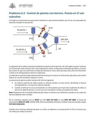 Problemas M340 - 161
Universidad de Oviedo
ISA - J. Alonso - I. Machón
Problema 6.2 · Control de plantas con barrera. Puesta en CI con
subrutina
En la figura se representa el esquema de la salida de un aparcamiento público, por el cual, son evacuados los
vehículos situados en dos plantas.
La regulación de la salida se efectuará mediante la apertura de las barreras B1 o B2 según proceda. Tenemos
en la misma dos lazos sensores S1E y S2E mediante los cuales se efectuará la demanda de salida y un tercer
lazo sensor S3, que nos confirmará la salida del vehículo en curso. Otros dos lazos S1S y S2S nos informarán
cuando se ha sobrepasado las barreras respectivas.
La salida de los vehículos debe efectuarse de forma tal que se evacue un vehículo de cada planta, para evitar
esperas en una de las plantas respecto a la otra.
La secuencia de apertura debe realizarse de la forma siguiente:
 Se realiza la petición de salida cuando un vehículo accede a un lazo sensor, abriéndose la barrera
correspondiente, si no hay otro vehículo saliendo.
 Cuando el vehículo en curso corresponda a la misma planta que el que hace la petición de salida, la
barrera no debe de abrirse, a no ser que en la otra planta no haya una petición de salida.
Nota: Disponemos de un pulsador (Rearme) para llevar al sistema a las condiciones iniciales en las cuales las
barreras deberán estar cerradas.
PD: El autómata utilizado será un M340 con CPU BMX P34 2020 en rack BMX XBP 0800, la fuente de
alimentación BMX CPS 2000 (24VDC 20W, eficiencia del 82%) alimenta al módulo mixto de entradas salidas
PNP BMX DDM3202K.
Cuando cierre la barrera después de pasar un coche, no sabemos si se activa primer el FCC o el sensor que
nos indica que rebasó la barrera.
PLANTA 1
PLANTA 2
S1E
S2E
SALIDA
S3
B1
B2
S1S
S2S
 