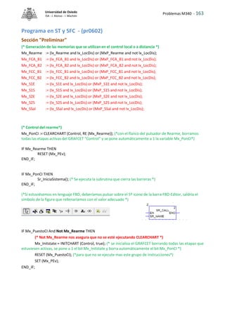Problemas M340 - 163
Universidad de Oviedo
ISA - J. Alonso - I. Machón
Programa en ST y SFC - (pr0602)
Sección "Preliminar"
(* Generación de las memorias que se utilizan en el control local o a distancia *)
Mx_Rearme := (Ix_Rearme and Ix_LocDis) or (MxP_Rearme and not Ix_LocDis);
Mx_FCA_B1 := (Ix_FCA_B1 and Ix_LocDis) or (MxP_FCA_B1 and not Ix_LocDis);
Mx_FCA_B2 := (Ix_FCA_B2 and Ix_LocDis) or (MxP_FCA_B2 and not Ix_LocDis);
Mx_FCC_B1 := (Ix_FCC_B1 and Ix_LocDis) or (MxP_FCC_B1 and not Ix_LocDis);
Mx_FCC_B2 := (Ix_FCC_B2 and Ix_LocDis) or (MxP_FCC_B2 and not Ix_LocDis);
Mx_S1E := (Ix_S1E and Ix_LocDis) or (MxP_S1E and not Ix_LocDis);
Mx_S1S := (Ix_S1S and Ix_LocDis) or (MxP_S1S and not Ix_LocDis);
Mx_S2E := (Ix_S2E and Ix_LocDis) or (MxP_S2E and not Ix_LocDis);
Mx_S2S := (Ix_S2S and Ix_LocDis) or (MxP_S2S and not Ix_LocDis);
Mx_SSal := (Ix_SSal and Ix_LocDis) or (MxP_SSal and not Ix_LocDis);
(* Control del rearme*)
Mx_PonCI := CLEARCHART (Control, RE (Mx_Rearme)); (*con el flanco del pulsador de Rearme, borramos
todas las etapas activas del GRAFCET “Control” y se pone automáticamente a 1 la variable Mx_PonCI*)
IF Mx_Rearme THEN
RESET (Mx_PEv);
END_IF;
IF Mx_PonCI THEN
Sr_IniciaSistema(); (* Se ejecuta la subrutina que cierra las barreras *)
END_IF;
(*Si estuviésemos en lenguaje FBD, deberíamos pulsar sobre el 5º icono de la barra FBD-Editor, saldría el
símbolo de la figura que rellenaríamos con el valor adecuado *)
IF Mx_PuestoCI And Not Mx_Rearme THEN
(* Not Mx_Rearme nos asegura que no se esté ejecutando CLEARCHART *)
Mx_Initstate:= INITCHART (Control, true); (* se inicializa el GRAFCET borrando todas las etapas que
estuviesen activas, se pone a 1 el bit Mx_Initstate y borra automáticamente el bit Mx_PonCI *)
RESET (Mx_PuestoCI); (*para que no se ejecute mas este grupo de instrucciones*)
SET (Mx_PEv);
END_IF;
 