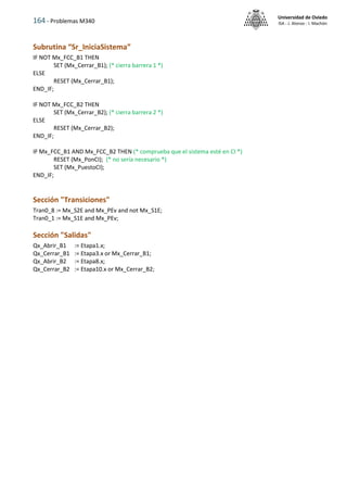 164 - Problemas M340
Universidad de Oviedo
ISA - J. Alonso - I. Machón
Subrutina “Sr_IniciaSistema”
IF NOT Mx_FCC_B1 THEN
SET (Mx_Cerrar_B1); (* cierra barrera 1 *)
ELSE
RESET (Mx_Cerrar_B1);
END_IF;
IF NOT Mx_FCC_B2 THEN
SET (Mx_Cerrar_B2); (* cierra barrera 2 *)
ELSE
RESET (Mx_Cerrar_B2);
END_IF;
IF Mx_FCC_B1 AND Mx_FCC_B2 THEN (* comprueba que el sistema esté en CI *)
RESET (Mx_PonCI); (* no sería necesario *)
SET (Mx_PuestoCI);
END_IF;
Sección "Transiciones"
Tran0_8 := Mx_S2E and Mx_PEv and not Mx_S1E;
Tran0_1 := Mx_S1E and Mx_PEv;
Sección "Salidas"
Qx_Abrir_B1 := Etapa1.x;
Qx_Cerrar_B1 := Etapa3.x or Mx_Cerrar_B1;
Qx_Abrir_B2 := Etapa8.x;
Qx_Cerrar_B2 := Etapa10.x or Mx_Cerrar_B2;
 
