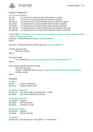 Problemas M340 - 173
Universidad de Oviedo
ISA - J. Alonso - I. Machón
Sección "Preliminar"
(*Generación de señales*)
Mx_FCA := (Ix_FCA And Ix_LocDist) Or (MxP_FCA And Not Ix_LocDist);
Mx_FCC := (Ix_FCC And Ix_LocDist) Or (MxP_FCC And Not Ix_LocDist);
Mx_Rearme := (Ix_Rearrme And Ix_LocDist) Or (MxP_Rearme And Not Ix_LocDist);
Mx_SECalle := (Ix_SECalle And Ix_LocDist) Or (MxP_SECalle And Not Ix_SECalle);
Mx_SSCalle := (Ix_SSCalle And Ix_LocDist) Or (MxP_SSCalle And Not Ix_SSCalle);
Mx_SEGaraje := (Ix_SEGaraje And Ix_LocDist) Or (MxP_SEGaraje And Not Ix_SEGaraje);
Mx_SSGaraje := (Ix_SSGaraje And Ix_LocDist) Or (MxP_SSGaraje And Not Ix_SSGaraje);
IF %S13 THEN (* S13 Se pone a 1 en el primer ciclo de programa, y sólo en el primero, después de STOP
cuando el autómata pasa a RUN *)
ClearState := CLEARCHART (Control,true); (* Anula el GRAFCET *)
END_IF;
Mx_PonCI := CLEARCHART (Control, RE (Mx_Rearme)); (* Anula el GRAFCET *)
IF RE (Mx_Rearme) THEN
RESET (Mx_IniCiclo);
END_IF;
IF Mx_PonCI THEN
Sr_IniciaSistema(); (* ejecuta la subrutina que pone en condiciones iniciales *)
END_IF;
IF Mx_PuestoCI AND NOT Mx_Rearme THEN
RESET (Mx_PuestoCI);
InitState := INITCHART (Control, true); (* activa la etapa inicial y Resetea el resto de etapas*)
SET (Mx_IniCiclo);
END_IF;
Posterior
(*Portón*)
Qx_Abrir := Etapa1.x OR Etapa6.x;
Qx_Cerrar := Etapa5.x OR Mx_Cerrar;
(*Semáforo de peatones*)
Qx_SPVerde := Mx_IniCiclo AND t_Temporizador.ET <= t#20s;
Qx_SPRojo := Mx_IniCiclo AND NOT Qx_SPVerde;
(*Semáforo de entrada*)
Qx_SEVerde := Etapa7.x;
Qx_SERojo := NOT Qx_SEVerde;
Qx_SEAzul := Contador.CV <100;
(*Semáforo de salida*)
Qx_SSVerde := Etapa2.x;
Qx_SSRojo := NOT Qx_SSVerde;
(*Contador*)
Contador (CU := Mx_SEGaraje, CD := Mx_SSCalle, R := Mx_Rearme);
 