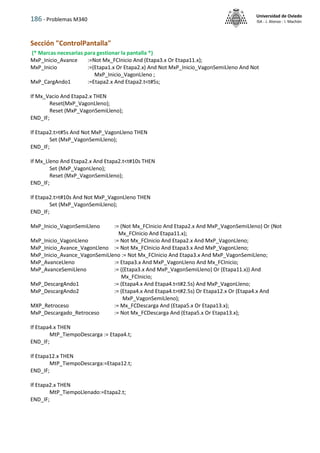 186 - Problemas M340
Universidad de Oviedo
ISA - J. Alonso - I. Machón
Sección "ControlPantalla"
(* Marcas necesarias para gestionar la pantalla *)
MxP_Inicio_Avance :=Not Mx_FCInicio And (Etapa3.x Or Etapa11.x);
MxP_Inicio :=(Etapa1.x Or Etapa2.x) And Not MxP_Inicio_VagonSemiLleno And Not
MxP_Inicio_VagonLleno ;
MxP_CargAndo1 :=Etapa2.x And Etapa2.t<t#5s;
If Mx_Vacio And Etapa2.x THEN
Reset(MxP_VagonLleno);
Reset (MxP_VagonSemiLleno);
END_IF;
If Etapa2.t>t#5s And Not MxP_VagonLleno THEN
Set (MxP_VagonSemiLleno);
END_IF;
If Mx_Lleno And Etapa2.x And Etapa2.t<t#10s THEN
Set (MxP_VagonLleno);
Reset (MxP_VagonSemiLleno);
END_IF;
If Etapa2.t>t#10s And Not MxP_VagonLleno THEN
Set (MxP_VagonSemiLleno);
END_IF;
MxP_Inicio_VagonSemiLleno := (Not Mx_FCInicio And Etapa2.x And MxP_VagonSemiLleno) Or (Not
Mx_FCInicio And Etapa11.x);
MxP_Inicio_VagonLleno := Not Mx_FCInicio And Etapa2.x And MxP_VagonLleno;
MxP_Inicio_Avance_VagonLleno := Not Mx_FCInicio And Etapa3.x And MxP_VagonLleno;
MxP_Inicio_Avance_VagonSemiLleno := Not Mx_FCInicio And Etapa3.x And MxP_VagonSemiLleno;
MxP_AvanceLleno := Etapa3.x And MxP_VagonLleno And Mx_FCInicio;
MxP_AvanceSemiLleno := ((Etapa3.x And MxP_VagonSemiLleno) Or (Etapa11.x)) And
Mx_FCInicio;
MxP_DescargAndo1 := (Etapa4.x And Etapa4.t<t#2.5s) And MxP_VagonLleno;
MxP_DescargAndo2 := (Etapa4.x And Etapa4.t>t#2.5s) Or Etapa12.x Or (Etapa4.x And
MxP_VagonSemiLleno);
MXP_Retroceso := Mx_FCDescarga And (Etapa5.x Or Etapa13.x);
MxP_Descargado_Retroceso := Not Mx_FCDescarga And (Etapa5.x Or Etapa13.x);
If Etapa4.x THEN
MtP_TiempoDescarga := Etapa4.t;
END_IF;
If Etapa12.x THEN
MtP_TiempoDescarga:=Etapa12.t;
END_IF;
If Etapa2.x THEN
MtP_TiempoLlenado:=Etapa2.t;
END_IF;
 