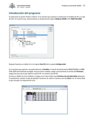 Problemas Schneider M340 - 19
Universidad de Oviedo
ISA - J. Alonso - I. Machón
Introducción del programa
Se selecciona la opción Fichero / Nuevo. En la ventana que aparece se selecciona el modelo de AP y su tipo
de CPU. En nuestro caso, seleccionamos un Autómata de la gama Modicon M340 y CPU BMX P34 2020.
Después hacemos un doble clic en la opción Bus PLC de la carpeta Configuración.
En la ventana que aparece, se puede observar el bastidor, la fuente de alimentación FA (CPS2000) y la CPU
(P34 2020) del Autómata escogido. Hay que tener cuidado y elegir correctamente la versión del firmware,
asegurarse que sea la que soporta nuestro AP -en nuestro caso 02.50.
Se hace un doble clic en el módulo 1 y luego en el 2 para indicar que Interface de entrada/salida deseamos.
Si quisiéramos cambiar el tipo de bastidor haríamos clic sobre el número cero del Rack o en el mismo Rack
en gris situado a la izquierda de la FA.
 
