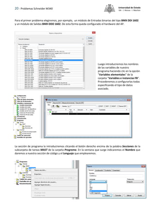 20 - Problemas Schneider M340 Universidad de Oviedo
ISA - J. Alonso - I. Machón
Para el primer problema elegiremos, por ejemplo, un módulo de Entradas binarias del tipo BMX DDI 1602
y un módulo de Salidas BMX DDO 1602. De esta forma queda configurado el hardware del AP.
Luego introduciremos los nombres
de las variables de nuestro
programa haciendo clic en la opción
"Variables elementales" de la
carpeta "Variables e instancias FB".
Procederemos a configurarlas todas
especificando el tipo de datos
asociado.
La sección de programa la introduciremos clicando el botón derecho encima de la palabra Secciones de la
subcarpeta de tareas MAST de la carpeta Programa. En la ventana que surge indicaremos el Nombre que
daremos a nuestra sección de código y el Lenguaje que emplearemos.
 