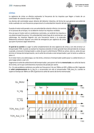 200 - Problemas M340
Universidad de Oviedo
ISA - J. Alonso - I. Machón
cintas
La vigilancia de cintas se efectúa evaluando la frecuencia de los impulsos que llegan a través de un
controlador de rotación como el de la figura.
Los dientes del controlador pasan delante del detector inductivo, de forma tal, que generan una señal de
onda cuadrada con una frecuencia proporcional a la velocidad de rotación del eje motor.
Cuando el motor está parado o con una velocidad de rotación inferior a la nominal
en el proceso de arranque, no se deberán evaluar los impulsos recibidos.
Una vez que el motor esté en condiciones nominales, se recibirán los impulsos a
una determinada frecuencia. Si la velocidad del motor baja de la nominal por una
sobrecarga, los impulsos llegarán con una frecuencia menor a la esperada.
Deberemos entonces disparar una señal de emergencia por vigilancia de cintas
que pare el proceso según deseemos.
El quid de la cuestión es coger la señal complementaria de esta vigilancia de cintas y con ella arrancar un
temporizador TON. Cuando se evalúan los impulsos estando el motor girando fuera del periodo de arranque
o parado, arrancará el temporizador y antes de que la señal binaria TON.Q se active, esto es, antes de que
termine el tiempo de temporización, cae la señal de entrada a este temporizador y por lo tanto su salida no
pasa a 1.
Si el motor tiene una sobrecarga y va más lento, entonces el temporizador podrá pasar su salida binaria a 1
para luego volver a caer a 0.
Cogeremos la señal de salida binaria del temporizador, para poner de forma memorizada una señal de Avería
de la Cinta, con la que controlaremos el proceso de parada por avería.
P.e.: En este problema recibimos una señal con frecuencia 1 Hz con 700ms en OFF y 300ms en ON. Cogiendo
la señal complementaria de Ix_Vig_Cn, y arrancando con ella el temporizador TON_Ave_Cn, cuando se
supere el tiempo de 700ms en ON se generará la señal de avería de forma memorizada.
 