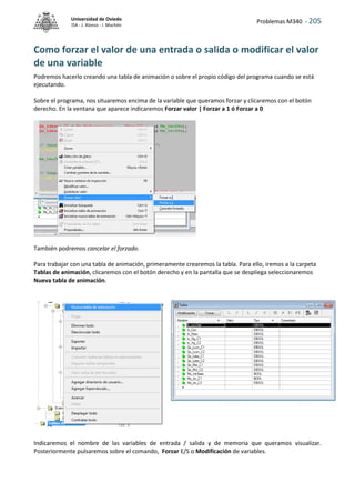 Problemas M340 - 205
Universidad de Oviedo
ISA - J. Alonso - I. Machón
Como forzar el valor de una entrada o salida o modificar el valor
de una variable
Podremos hacerlo creando una tabla de animación o sobre el propio código del programa cuando se está
ejecutando.
Sobre el programa, nos situaremos encima de la variable que queramos forzar y clicaremos con el botón
derecho. En la ventana que aparece indicaremos Forzar valor | Forzar a 1 ó Forzar a 0
También podremos cancelar el forzado.
Para trabajar con una tabla de animación, primeramente crearemos la tabla. Para ello, iremos a la carpeta
Tablas de animación, clicaremos con el botón derecho y en la pantalla que se despliega seleccionaremos
Nueva tabla de animación.
Indicaremos el nombre de las variables de entrada / salida y de memoria que queramos visualizar.
Posteriormente pulsaremos sobre el comando, Forzar E/S o Modificación de variables.
 