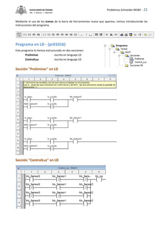 Problemas Schneider M340 - 21
Universidad de Oviedo
ISA - J. Alonso - I. Machón
Mediante el uso de los iconos de la barra de herramientas nueva que aparece, iremos introduciendo las
instrucciones del programa.
Programa en LD - (pr0101b)
Este programa lo hemos estructurado en dos secciones:
Preliminar escrito en lenguaje LD
ControlLuz escrito en lenguaje LD
Sección "Preliminar" en LD
Sección "ControlLuz" en LD
 