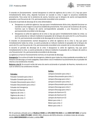 218 - Problemas M340
Universidad de Oviedo
ISA - J. Alonso - I. Machón
Si estando en funcionamiento normal desaparece la señal de vigilancia de la cinta 1 ó 2, hay que parar
inmediatamente dicha cinta, dejando funcionar en vaciado la cinta 3 según la secuencia establecida
previamente. Para avisar de la existencia de avería, haremos que la lámpara de avería correspondiente
parpadee a una frecuencia de 1 Hz, permaneciendo encendida la de conexión.
Si durante el periodo de descarga de la cinta alimentadora:
 Desaparece su señal de vigilancia, hay que parar inmediatamente dicha cinta, dejando funcionar en
vaciado la cinta 3 según la secuencia establecida previamente. Para avisar de la existencia de avería,
haremos que la lámpara de avería correspondiente parpadee a una frecuencia de 1 Hz,
permaneciendo encendida la de descarga.
 Desaparece la señal de vigilancia de la cinta 3, hay que parar inmediatamente todas las cintas. La
avería producida se indicará mediante el parpadeo de la lámpara de avería de C3 a una frecuencia
de 1 Hz, permaneciendo encendida la de descarga de la cinta alimentadora.
Si estando en funcionamiento normal desaparece la señal de vigilancia de la cinta 3, hay que parar
inmediatamente todas las cintas. La avería producida se indicará mediante el parpadeo de la lámpara de
avería de C3 a una frecuencia de 1 Hz, permaneciendo encendida la de conexión de la cinta alimentadora.
Si durante el periodo de descarga de la cinta 3 desaparece la señal de vigilancia, hay que parar
inmediatamente la cinta. La avería producida se indicará mediante el parpadeo de su lámpara de avería a
una frecuencia de 1 Hz, permaneciendo encendida la de descarga.
La vigilancia se hará en funcionamiento normal y en el periodo de descarga.
Emergencia: Si se activa el tirador de emergencia, deberán parar todas las cintas quedando encendidas las 3
lámparas de descarga y el resto apagadas, hasta volver a las CI mediante el accionamiento de un pulsador de
retorno a las Condiciones Iniciales.
Retorno a las CI: Se acusará recibo del aviso de avería accionando el pulsador de Rearme, momento en el
cual se volverá a las condiciones iniciales.
PD: El autómata utilizado será un Modicon M340 con CPU BMX P34 2020 en rack BMX XBP 0800, la fuente
de alimentación BMX CPS 2000 (24VDC 20W, eficiencia del 82%) alimenta al módulo mixto de entradas
salidas BMX DDM3202K entradas y salidas PNP.
Salidas:
Lámpara Conexión para cinta 1
Lámpara Desconexión para cinta 1
Lámpara Descarga para cinta 1
Lámpara Conexión para cinta 2
Lámpara Desconexión para cinta 2
Lámpara Descarga para cinta 2
Lámpara Descarga para cinta 3
Lámpara de Avería en C1
Lámpara de Avería en C2
Lámpara de Avería en C3
Motor para cinta 1
Motor para cinta 2
Motor para cinta 3
Entradas:
Pulsador Conexión para cinta 1
Pulsador Conexión para cinta 2
Pulsador Desconexión para cinta 1
Pulsador Desconexión para cinta 2
Pulsador de Emergencia
Pulsador de Rearme
Vigilancia de cinta 1
Vigilancia de cinta 2
Vigilancia de cinta 3
 