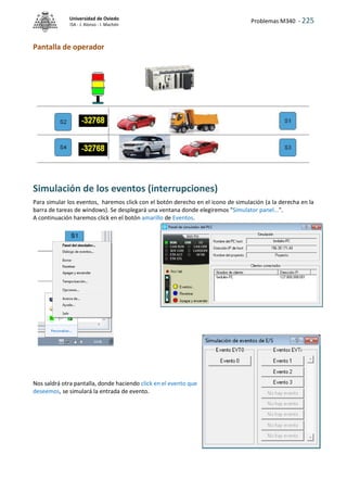 Problemas M340 - 225
Universidad de Oviedo
ISA - J. Alonso - I. Machón
Pantalla de operador
Simulación de los eventos (interrupciones)
Para simular los eventos, haremos click con el botón derecho en el icono de simulación (a la derecha en la
barra de tareas de windows). Se desplegará una ventana donde elegiremos "Simulator panel...".
A continuación haremos click en el botón amarillo de Eventos.
Nos saldrá otra pantalla, donde haciendo click en el evento que
deseemos, se simulará la entrada de evento.
 