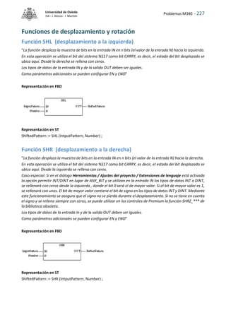 Problemas M340 - 227
Universidad de Oviedo
ISA - J. Alonso - I. Machón
Funciones de desplazamiento y rotación
Función SHL (desplazamiento a la izquierda)
"La función desplaza la muestra de bits en la entrada IN en n bits (el valor de la entrada N) hacia la izquierda.
En esta operación se utiliza el bit del sistema %S17 como bit CARRY, es decir, el estado del bit desplazado se
ubica aquí. Desde la derecha se rellena con ceros.
Los tipos de datos de la entrada IN y de la salida OUT deben ser iguales.
Como parámetros adicionales se pueden configurar EN y ENO"
Representación en FBD
Representación en ST
ShIftedPattern := SHL (IntputPattern, Number) ;
Función SHR (desplazamiento a la derecha)
"La función desplaza la muestra de bits en la entrada IN en n bits (el valor de la entrada N) hacia la derecha.
En esta operación se utiliza el bit del sistema %S17 como bit CARRY, es decir, el estado del bit desplazado se
ubica aquí. Desde la izquierda se rellena con ceros.
Caso especial: Si en el diálogo Herramientas / Ajustes del proyecto / Extensiones de lenguaje está activada
la opción permitir INT/DINT en lugar de ANY_BIT y se utilizan en la entrada IN los tipos de datos INT o DINT,
se rellenará con ceros desde la izquierda , donde el bit 0 será el de mayor valor. Si el bit de mayor valor es 1,
se rellenará con unos. El bit de mayor valor contiene el bit de signo en los tipos de datos INT y DINT. Mediante
este funcionamiento se asegura que el signo no se pierda durante el desplazamiento. Si no se tiene en cuenta
el signo y se rellena siempre con ceros, se puede utilizar en los controles de Premium la función SHRZ_*** de
la biblioteca obsoleta.
Los tipos de datos de la entrada In y de la salida OUT deben ser iguales.
Como parámetros adicionales se pueden configurar EN y ENO"
Representación en FBD
Representación en ST
ShIftedPattern := SHR (IntputPattern, Number) ;
 