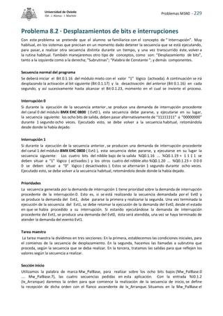 Problemas M340 - 229
Universidad de Oviedo
ISA - J. Alonso - I. Machón
Problema 8.2 · Desplazamientos de bits e interrupciones
Con este problema se pretende que el alumno se familiarice con el concepto de “ Interrupción”. Muy
habitual, en los sistemas que precisan en un momento dado detener la secuencia que se está ejecutando,
para pasar, a realizar otra secuencia distinta durante un tiempo, y una vez transcurrido éste, volver a
la rutina habitual. También manejaremos otro tipo de conceptos, como son: “Desplazamiento de bits”,
tanto a la izquierda como a la derecha; “Subrutinas”; “Palabra de Constante ”; y demás componentes.
Secuencia normal del programa
Se deberá iniciar el Bit 0.1.16 del módulo mixto con el valor “1” lógico (activada). A continuación se irá
desplazando la activación al bit siguiente (Bit 0.1.17) y la desactivación del anterior (Bit 0.1.16) en cada
segundo, y así sucesivamente hasta alcanzar el Bit 0.1.23, momento en el cual se invierte el proceso.
Interrupción 0
Si durante la ejecución de la secuencia anterior , se produce una demanda de interrupción procedente
del canal 0 del módulo BMX EHC 0800 ( Evt0 ), esta secuencia debe pararse, y ejecutarse en su lugar,
la secuencia siguiente: los ocho bits de salida, deben pasar alternativamente de “11111111” a “00000000”
durante 1 segundo ocho veces. Ejecutado esto, se debe volver a la secuencia habitual, retomándola
desde donde la había dejado.
Interrupción 1
Si durante la ejecución de la secuencia anterior , se producen una demanda de interrupción procedente
del canal 1 del módulo BMX EHC 0800 ( Evt1 ), esta secuencia debe pararse, y ejecutarse en su lugar la
secuencia siguiente: Los cuatro bits del nibble bajo de la salida %Q0.1.16 ... %Q0.1.19 = 1 1 1 1 se
deben situar a “1” lógico ( activados ) y los otros cuatro del nibble alto %Q0.1.20 ... %Q0.1.23 = 0 0 0
0 se deben situar a “0” lógico ( desactivados ). Estos se alternarán 1 segundo durante ocho veces.
Ejecutado esto, se debe volver a la secuencia habitual, retomándola desde donde la había dejado.
Prioridades
La secuencia generada por la demanda de interrupción 1 tiene prioridad sobre la demanda de interrupción
procedente de la interrupción 0. Esto es, si se está realizando la secuencia demandada por el Evt0 y
se produce la demanda del Evt1, debe pararse la primera y realizarse la segunda. Una vez terminada la
ejecución de la secuencia del Evt1, se debe retomar la ejecución de la demanda del Evt0, desde el estado
en que se había procedido a su interrupción. Si estando ejecutándose la demanda de interrupción
procedente del Evt1, se produce una demanda del Evt0, ésta será atendida, una vez se haya terminado de
atender la demanda del evento Evt1.
Tarea maestra
La tarea maestra la dividimos en tres secciones: En la primera, establecemos las condiciones iniciales, para
el comienzo de la secuencia de desplazamiento. En la segunda, hacemos las llamadas a subrutina que
proceda, según la secuencia que se deba realizar. En la tercera, tratamos las salidas para que reflejen los
valores según la secuencia a realizar.
Sección inicio
Utilizamos la palabra de marca Mw_PalBase, para realizar sobre los ocho bits bajos (Mw_PalBase.0
.... Mw_PalBase.7), las cuatro secuencias pedidas en esta aplicación. Con la entrada %I0.1.2
(Ix_Arranque) daremos la orden para que comience la realización de la secuencia de inicio, se define
la recepción de dicha orden con el flanco ascendente de Ix_Arranque. Situamos en la Mw_PalBase el
 
