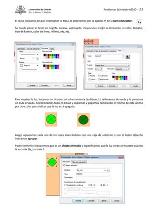 Problemas Schneider M340 - 23
Universidad de Oviedo
ISA - J. Alonso - I. Machón
El texto indicativo de que interruptor se trata, lo obtenemos con la opción 7ª de la barra IOSEditor.
Se puede poner el texto en negrita, cursiva, subrayado, mayúsculas. Elegir la alineación, el color, tamaño,
tipo de fuente, color de línea, relleno, etc, etc.
Para mostrar la luz, hacemos un círculo con la herramienta de dibujo. Lo rellenamos de verde y le ponemos
un aspa cruzada. Seleccionamos todo el dibujo y copiamos y pegamos cambiando el relleno de este último
por otro color para indicar que la luz está apagada.
Luego agrupamos cada una de las luces abarcándolas con una caja de selección y con el botón derecho
indicamos agrupar.
Posteriormente indicaremos que es un objeto animado y especificamos que la luz verde se muestre cuando
la variable Qx_Luz vale 1.
 