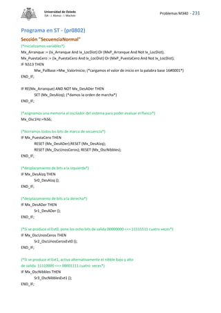 Problemas M340 - 231
Universidad de Oviedo
ISA - J. Alonso - I. Machón
Programa en ST - (pr0802)
Sección "SecuenciaNormal"
(*Inicializamos variables*)
Mx_Arranque := (Ix_Arranque And Ix_LocDist) Or (MxP_Arranque And Not Ix_LocDist);
Mx_PuestaCero := (Ix_PuestaCero And Ix_LocDist) Or (MxP_PuestaCero And Not Ix_LocDist);
IF %S13 THEN
Mw_PalBase:=Mw_ValorInicio; (*cargamos el valor de inicio en la palabra base 16#0001*)
END_IF;
IF RE(Mx_Arranque) AND NOT Mx_DesADer THEN
SET (Mx_DesAIzq); (*damos la orden de marcha*)
END_IF;
(*asignamos una memoria al oscilador del sistema para poder evaluar el flanco*)
Mx_Osc1Hz:=%S6;
(*borramos todos los bits de marca de secuencia*)
IF Mx_PuestaCero THEN
RESET (Mx_DesADer);RESET (Mx_DesAIzq);
RESET (Mx_OscUnosCeros); RESET (Mx_OscNibbles);
END_IF;
(*desplazamiento de bits a la izquierda*)
IF Mx_DesAIzq THEN
Sr0_DesAIzq ();
END_IF;
(*desplazamiento de bits a la derecha*)
IF Mx_DesADer THEN
Sr1_DesADer ();
END_IF;
(*Si se produce el Evt0, pone los ocho bits de salida 00000000 <=> 11111111 cuatro veces*)
IF Mx_OscUnosCeros THEN
Sr2_OscUnosCerosEvt0 ();
END_IF;
(*Si se produce el Evt1, activa alternativamente el nibble bajo y alto
de salida 11110000 <=> 00001111 cuatro veces*)
IF Mx_OscNibbles THEN
Sr3_OscNibblesEvt1 ();
END_IF;
 