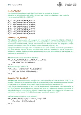 232 - Problemas M340
Universidad de Oviedo
ISA - J. Alonso - I. Machón
Sección "Salidas"
(*las salidas las condicionamos a que esté activa la orden de arranque (Ix_Arranque).
Asignamos los ocho bits bajos de la palabra de marca Mw_PalBase: Mw_PalBase.0 ... Mw_PalBase.7
a los bits de salida %Q0.1.16 .... %Q0.1.23*)
Qx_L16 := Mw_PalBase.0 AND Mx_Arranque;
Qx_L17 := Mw_PalBase.1 AND Mx_Arranque;
Qx_L18 := Mw_PalBase.2 AND Mx_Arranque;
Qx_L19 := Mw_PalBase.3 AND Mx_Arranque;
Qx_L20 := Mw_PalBase.4 AND Mx_Arranque;
Qx_L21 := Mw_PalBase.5 AND Mx_Arranque;
Qx_L22 := Mw_PalBase.6 AND Mx_Arranque;
Qx_L23 := Mw_PalBase.7 AND Mx_Arranque;
Subrutina "Sr0_DesAIzq"
(* Sr0_DesAIzq Esta subrutina es la encargada de ir activando los 8 bits de salida %Q2.16 .... %Q2.23, de
derecha a izquierda con un intervalo de tiempo de un segundo. Para que se realice esta subrutina, tiene que
estar activo el bit de marca Mx_DesAIzq, circunstancia que se dará, en el inicio del programa o cuando
finalice la subrutina Sr1. Como base de tiempos usamos el bit de marca %S6 (1 Hz).
El desplazamiento lo hacemos por flanco ascendente, de esta forma tenemos la certeza de que se dará una
sola orden en cada segundo. Cuando activamos el bit %Q0.1.23, pondremos a cero el bit de marca
Mx_DesAIzq. Para ello usaremos el flanco negativo de %S6, y a la vez, activaremos el bit Mx_DesADer, para
que se ejecute la subrutina Sr1 *)
(*desplazamiento a la izquierda del bit activado*)
IF Mx_DesAIzq AND RE (Mx_Osc1Hz) AND Mx_Arranque THEN
Mw_PalBase := SHL (Mw_PalBase,1);
END_IF;
(*comprobamos que el bit7="1"*)
IF (Mw_PalBase = 16#0080) AND FE (Mx_Osc1Hz) THEN
RESET (Mx_DesAIzq); SET (Mx_DesADer);
END_IF;
Subrutina "Sr1_DesADer"
(* Sr1DesADer Esta subrutina es la encargada de ir activando los bits de salida %Q0.1.16 .. %Q0.1.23 de
izquierda a derecha con un intervalo de tiempo de un segundo. Para que se realice esta subrutina, tiene que
estar activo el bit Mx_DesADer, circunstancia que se dará, cuando finalice la subrutina Sr0.
Como base de tiempos usamos el bit %S6 (1 Hz). El desplazamiento lo hacemos por flanco ascendente, de
esta forma tenemos la certeza de que se dará una sola orden en cada segundo. Cuando activamos el bit
%Q0.1.16, pondremos a cero el bit Mx_DesADer. Para ello usaremos el flanco negativo de %M6, y a la vez,
activaremos y activaremos el bit Mx_DesAIzq, para que se ejecute la subrutina Sr0 *)
(*desplazamiento a la derecha del bit activado*)
IF Mx_DesADer AND RE (Mx_Osc1Hz) AND Mx_Arranque THEN
Mw_PalBase := SHR (Mw_PalBase,1);
END_IF;
 