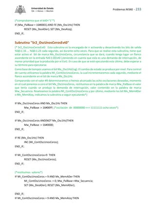 Problemas M340 - 233
Universidad de Oviedo
ISA - J. Alonso - I. Machón
(*comprobamos que el bit0="1"*)
IF (Mw_PalBase = 16#0001) AND FE (Mx_Osc1Hz) THEN
RESET (Mx_DesADer); SET (Mx_DesAIzq);
END_IF;
Subrutina "Sr2_OscUnosCerosEvt0"
(* Sr2_OscUnosCerosEvt0 Esta subrutina es la encargada de ir activando y desactivando los bits de salida
%Q0.1.16 ... %Q0.1.23 cada segundo, así durante ocho veces. Para que se realice esta subrutina, tiene que
estar activo el bit de marca Mx_OscUnosCeros, circunstancia que se dará, cuando tenga lugar un flanco
ascendente en la entrada %I0.1.0(Evt0 ),teniendo en cuenta que esta es una demanda de interrupción, de
menor prioridad que la producida por el Evt1. En caso de que se esté ejecutando esta última, debe esperar a
su término para ejecutarse.
Como base de tiempos usamos el bit Mx_Osc1Hz(1sg). El cambio de estado se produce por nivel. Para control
de cuenta utilizamos la palabra Mi_ContOscUnosCeros, la cual incrementaremos cada segundo, mediante el
flanco ascendente en el bit de marca Mx_Osc1Hz.
Comparando con el valor #9 determinaremos si hemos alcanzado las ocho oscilaciones deseadas, momento
en el cual ponemos a cero el bit Mx_OscUnosCeros, restituimos en la palabra de marca Mw_PalBase el valor
que tenía cuando se produjo la demanda de interrupción, valor contenido en la palabra de marca
Mw_Secuencia. Reseteamos la palabra Mi_ContOscUnosCeros y por último, mediante los bit Mx_MemADer
o Mx_MemAIzq, indicamos la subrutina a seguir ejecutando*)
IF Mx_OscUnosCeros AND Mx_Osc1Hz THEN
Mw_PalBase := 16#00FF; (*oscilación de 00000000 <=> 11111111 ocho veces*)
END_IF;
IF Mx_OscUnosCeros AND(NOT Mx_Osc1Hz)THEN
Mw_PalBase := 16#0000;
END_IF;
IF RE (Mx_Osc1Hz) THEN
INC (Mi_ContOscUnosCeros);
END_IF;
IF Mi_ContOscUnosCeros=9 THEN
RESET (Mx_OscUnosCeros);
END_IF;
(*restituimos valores*)
IF Mi_ContOscUnosCeros = 9 AND Mx_MemADer THEN
Mi_ContOscUnosCeros := 0; Mw_PalBase:=Mw_Secuencia;
SET (Mx_DesADer); RESET (Mx_MemADer);
END_IF;
IF Mi_ContOscUnosCeros = 9 AND Mx_MemAIzq THEN
 