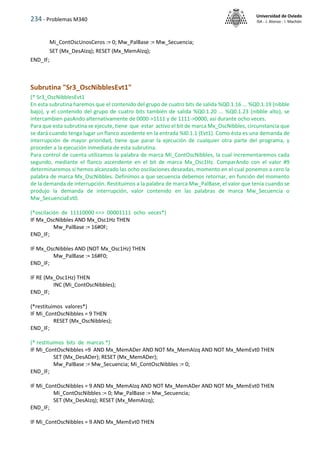 234 - Problemas M340
Universidad de Oviedo
ISA - J. Alonso - I. Machón
Mi_ContOscUnosCeros := 0; Mw_PalBase := Mw_Secuencia;
SET (Mx_DesAIzq); RESET (Mx_MemAIzq);
END_IF;
Subrutina "Sr3_OscNibblesEvt1"
(* Sr3_OscNibblesEvt1
En esta subrutina haremos que el contenido del grupo de cuatro bits de salida %Q0.1.16 ... %Q0.1.19 (nibble
bajo), y el contenido del grupo de cuatro bits también de salida %Q0.1.20 ... %Q0.1.23 (nibble alto), se
intercambien pasAndo alternativamente de 0000->1111 y de 1111->0000, así durante ocho veces.
Para que esta subrutina se ejecute, tiene que estar activo el bit de marca Mx_OscNibbles, circunstancia que
se dará cuando tenga lugar un flanco ascedente en la entrada %I0.1.1 (Evt1). Como ésta es una demanda de
interrupción de mayor prioridad, tiene que parar la ejecución de cualquier otra parte del programa, y
proceder a la ejecución inmediata de esta subrutina.
Para control de cuenta utilizamos la palabra de marca Mi_ContOscNibbles, la cual incrementaremos cada
segundo, mediante el flanco ascendente en el bit de marca Mx_Osc1Hz. ComparAndo con el valor #9
determinaremos si hemos alcanzado las ocho oscilaciones deseadas, momento en el cual ponemos a cero la
palabra de marca Mx_OscNibbles. Definimos a que secuencia debemos retornar, en función del momento
de la demanda de interrupción. Restituimos a la palabra de marca Mw_PalBase, el valor que tenía cuando se
produjo la demanda de interrupción, valor contenido en las palabras de marca Mw_Secuencia o
Mw_SecuenciaEvt0.
(*oscilación de 11110000 <=> 00001111 ocho veces*)
IF Mx_OscNibbles AND Mx_Osc1Hz THEN
Mw_PalBase := 16#0F;
END_IF;
IF Mx_OscNibbles AND (NOT Mx_Osc1Hz) THEN
Mw_PalBase := 16#F0;
END_IF;
IF RE (Mx_Osc1Hz) THEN
INC (Mi_ContOscNibbles);
END_IF;
(*restituimos valores*)
IF Mi_ContOscNibbles = 9 THEN
RESET (Mx_OscNibbles);
END_IF;
(* restituimos bits de marcas *)
IF Mi_ContOscNibbles =9 AND Mx_MemADer AND NOT Mx_MemAIzq AND NOT Mx_MemEvt0 THEN
SET (Mx_DesADer); RESET (Mx_MemADer);
Mw_PalBase := Mw_Secuencia; Mi_ContOscNibbles := 0;
END_IF;
IF Mi_ContOscNibbles = 9 AND Mx_MemAIzq AND NOT Mx_MemADer AND NOT Mx_MemEvt0 THEN
Mi_ContOscNibbles := 0; Mw_PalBase := Mw_Secuencia;
SET (Mx_DesAIzq); RESET (Mx_MemAIzq);
END_IF;
IF Mi_ContOscNibbles = 9 AND Mx_MemEvt0 THEN
 