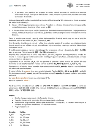 238 - Problemas M340
Universidad de Oviedo
ISA - J. Alonso - I. Machón
2. Si encuentra otro vehículo en proceso de salida, deberá entonces el semáforo de entrada
permanecer en rojo, hasta que el vehículo haya salido, pudiendo a continuación proceder al inicio de
la maniobra de entrada.
La demanda de salida se hace mediante la activación del lazo sensor Ix_SS1, momento en el que se pueden
dar las opciones siguientes:
1. No esté vehículo alguno en proceso de entrada. Procederá en este caso al inicio de la maniobra de salida,
contabilizándose ésta al accionar el lazo sensor Ix_SS2.
2. Si encuentra otro vehículo en proceso de entrada, deberá entonces el semáforo de salida permanecer
en rojo, hasta que el vehículo haya entrado, pudiendo a continuación proceder al inicio de la maniobra
de salida.
Tanto el semáforo de entrada como de salida, deben cambiar de verde a rojo, una vez que el vehículo
abandone tanto el lazo sensor, (Ix_SE1), como el, (Ix_SS1).
Ante demandas simultáneas de entrada y salida, tiene prioridad la salida. Si se produce una cola de vehículos
deberá permitirse una salida y entrada alternada para evitar demasiada espera por parte de los vehículos
que deseen entrar.
El portón es controlado de manera automática por los sensores de entrada y de salida, (Ix_SE1) y (Ix_SS1),
para su apertura. Y los sensores, (Ix_SE2) y (Ix_SS2), para su cierre.
Mientras haya una demanda de salida o de entrada, en curso, el portón deberá permanecer abierto. Así
mismo, es necesario que el portón se encuentre abierto para que los semáforos, tanto de entrada, como de
salida, cambien de rojo a verde.
Disponemos de un pulsador, (Ix_P), que nos permite la apertura y cierre manual del portón, en todo
momento -si está abierto lo cerrará y si está cerrado lo abrirá- (Qx_Abrir, Qx_Cerrar, Ix_FCA, Ix_FCC).
Se dispondrá, así mismo, de un pulsador para Resetear el sistema (Ix_Reset) y llevarlo a las condiciones
Iniciales con el portón cerrado.
El motor trifásico de la puerta tiene unas características de: Pm = 1,1 KW, Un = 400 V, cos φ=0,85 y  = 0,92.
Corriente de arranque 5 veces la nominal. Tiempo de arranque 5 segundos. Protegido mediante automático
y térmico.
Las luces de los semáforos tienen una potencia de 40 W.
Resto de elementos Anexo 1.
PD: El autómata utilizado será un M340 con CPU BMX P34 2020 en rack BMX XBP 0800, la fuente de
alimentación BMX CPS 2000 (24VDC 20W, eficiencia del 82%) alimenta al módulo de entradas PNP BMX DDI
1602 y salidas PNP BMX DDO 1602.
Se pide:
 Diseñar el esquema de mando y de fuerza del sistema.
 Elegir los elementos de protección del sistema de mando y de fuerza.
 Indicar sobre las gráficas del térmico y del automático CLARAMENTE, la corriente de arranque, la
corriente de regulación del térmico y la corriente nominal.
 Programa de mando
Entradas Salidas
Ix_SE1 Qx_SELVerde
Ix_SE2 Qx_SELRoja
Ix_SS1 Qx_SELAzul
Ix_SS2 Qx_SSLVerde
Ix_P Qx_SSLRoja
 